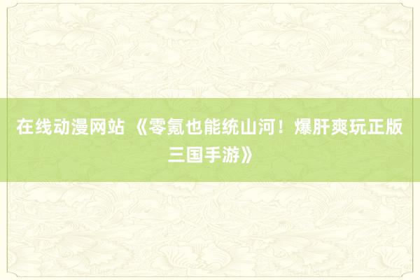 在线动漫网站 《零氪也能统山河！爆肝爽玩正版三国手游》