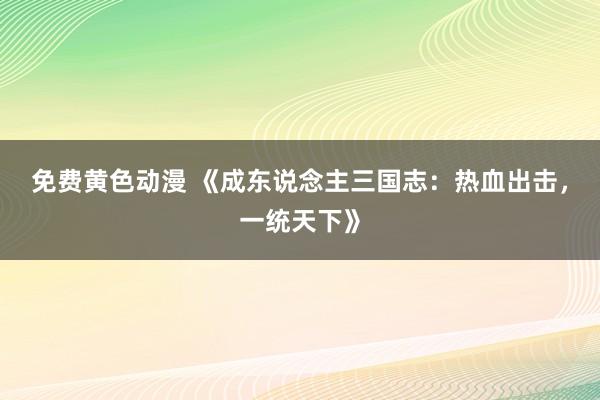 免费黄色动漫 《成东说念主三国志：热血出击，一统天下》