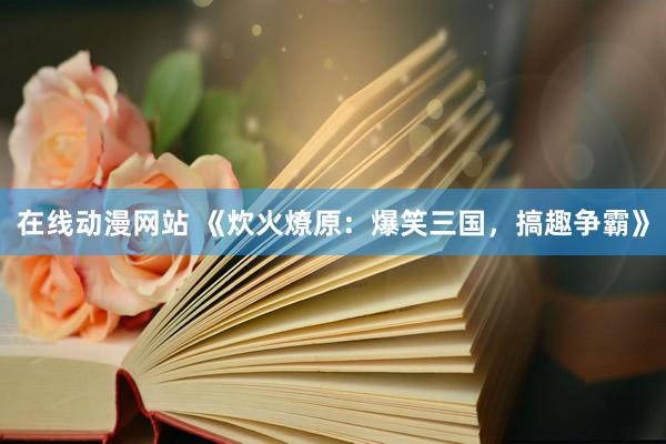 在线动漫网站 《炊火燎原：爆笑三国，搞趣争霸》