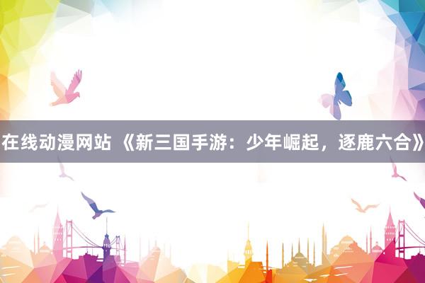 在线动漫网站 《新三国手游：少年崛起，逐鹿六合》