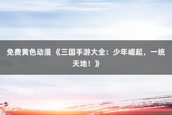 免费黄色动漫 《三国手游大全：少年崛起，一统天地！》