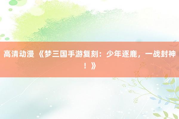高清动漫 《梦三国手游复刻：少年逐鹿，一战封神！》