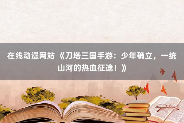 在线动漫网站 《刀塔三国手游：少年确立，一统山河的热血征途！》