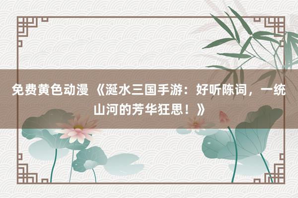免费黄色动漫 《涎水三国手游：好听陈词，一统山河的芳华狂思！》
