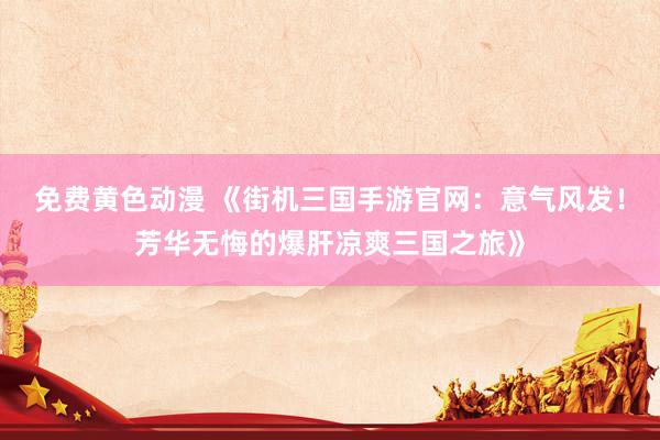 免费黄色动漫 《街机三国手游官网：意气风发！芳华无悔的爆肝凉爽三国之旅》