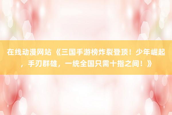 在线动漫网站 《三国手游榜炸裂登顶！少年崛起，手刃群雄，一统全国只需十指之间！》