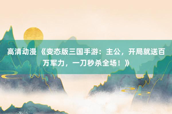 高清动漫 《变态版三国手游：主公，开局就送百万军力，一刀秒杀全场！》