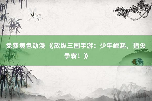 免费黄色动漫 《放纵三国手游：少年崛起，指尖争霸！》