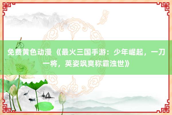 免费黄色动漫 《最火三国手游：少年崛起，一刀一将，英姿飒爽称霸浊世》