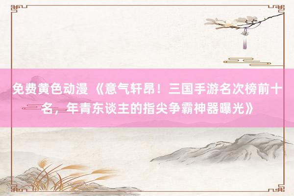 免费黄色动漫 《意气轩昂！三国手游名次榜前十名，年青东谈主的指尖争霸神器曝光》
