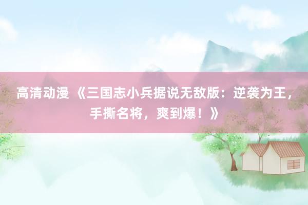 高清动漫 《三国志小兵据说无敌版：逆袭为王，手撕名将，爽到爆！》