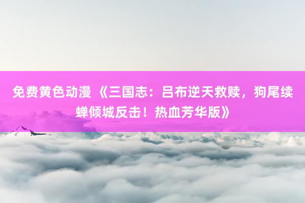 免费黄色动漫 《三国志：吕布逆天救赎，狗尾续蝉倾城反击！热血芳华版》