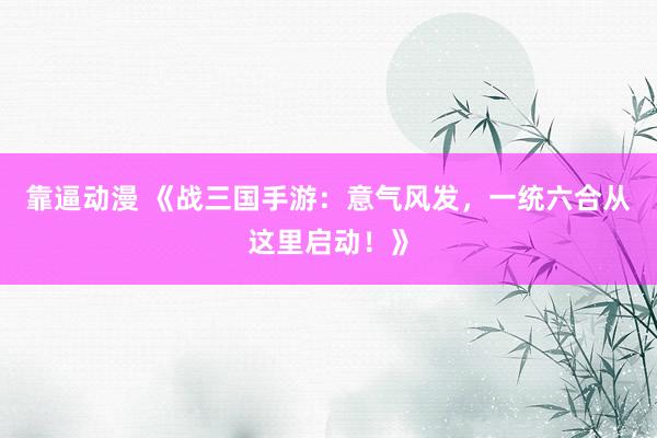 靠逼动漫 《战三国手游：意气风发，一统六合从这里启动！》