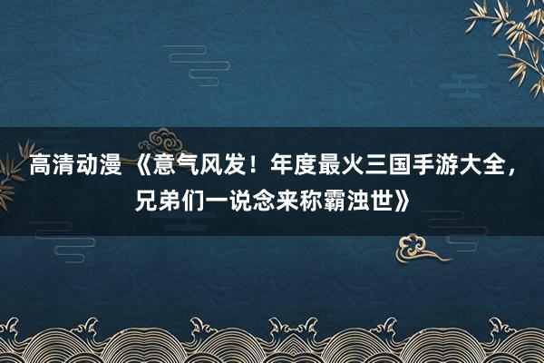 高清动漫 《意气风发！年度最火三国手游大全，兄弟们一说念来称霸浊世》