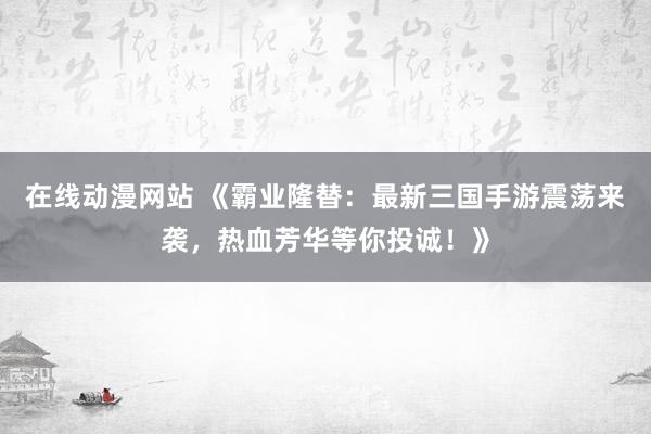 在线动漫网站 《霸业隆替：最新三国手游震荡来袭，热血芳华等你投诚！》