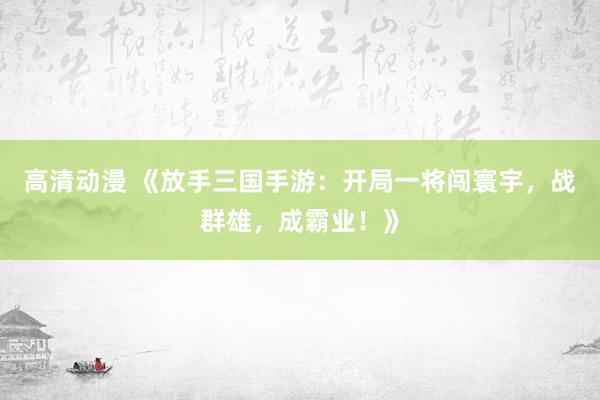 高清动漫 《放手三国手游：开局一将闯寰宇，战群雄，成霸业！》