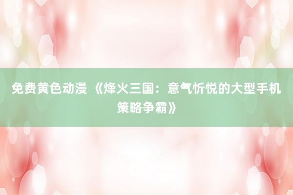 免费黄色动漫 《烽火三国：意气忻悦的大型手机策略争霸》