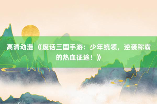 高清动漫 《废话三国手游：少年统领，逆袭称霸的热血征途！》