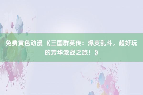 免费黄色动漫 《三国群英传：爆爽乱斗，超好玩的芳华激战之旅！》