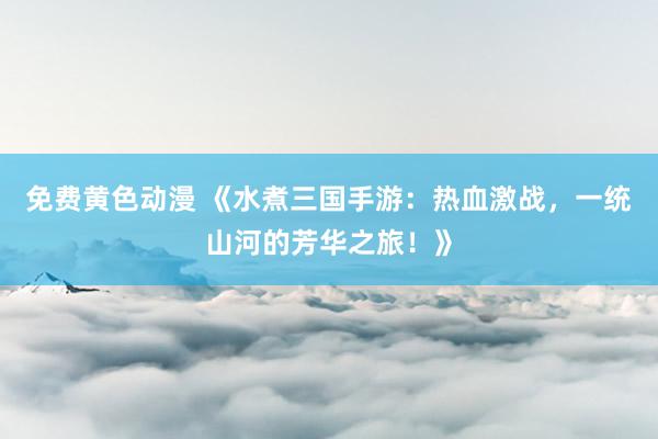免费黄色动漫 《水煮三国手游：热血激战，一统山河的芳华之旅！》