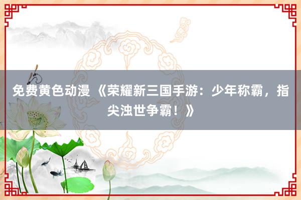 免费黄色动漫 《荣耀新三国手游：少年称霸，指尖浊世争霸！》