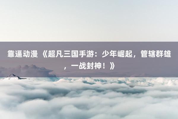 靠逼动漫 《超凡三国手游：少年崛起，管辖群雄，一战封神！》