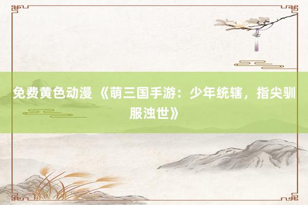免费黄色动漫 《萌三国手游：少年统辖，指尖驯服浊世》