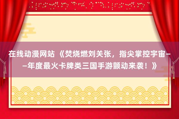 在线动漫网站 《焚烧燃刘关张，指尖掌控宇宙——年度最火卡牌类三国手游颤动来袭！》