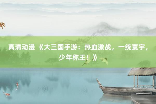 高清动漫 《大三国手游：热血激战，一统寰宇，少年称王！》