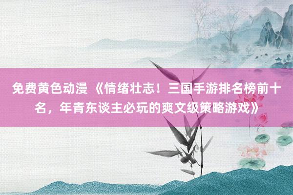 免费黄色动漫 《情绪壮志！三国手游排名榜前十名，年青东谈主必玩的爽文级策略游戏》