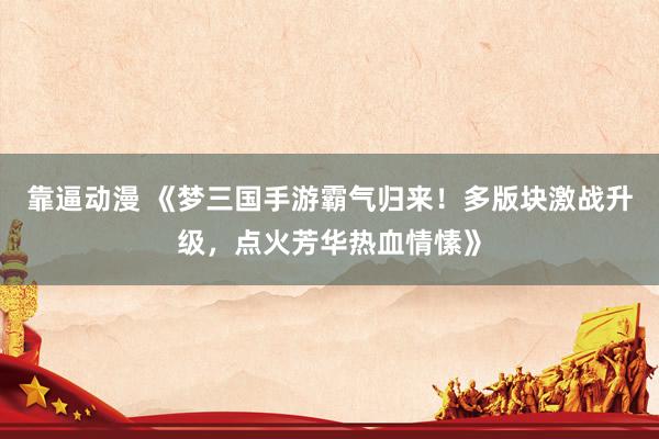 靠逼动漫 《梦三国手游霸气归来！多版块激战升级，点火芳华热血情愫》