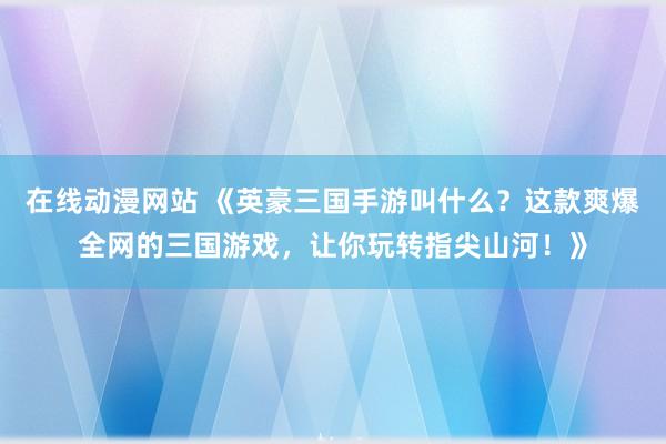 在线动漫网站 《英豪三国手游叫什么？这款爽爆全网的三国游戏，让你玩转指尖山河！》