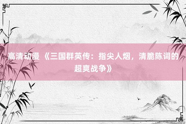 高清动漫 《三国群英传：指尖人烟，清脆陈词的超爽战争》