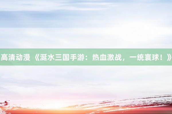 高清动漫 《涎水三国手游：热血激战，一统寰球！》