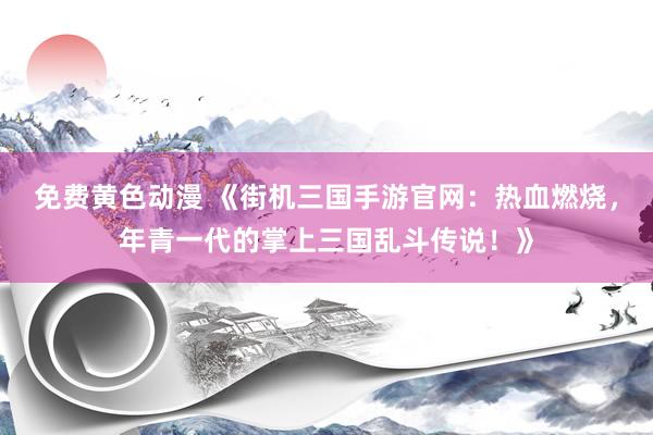 免费黄色动漫 《街机三国手游官网：热血燃烧，年青一代的掌上三国乱斗传说！》