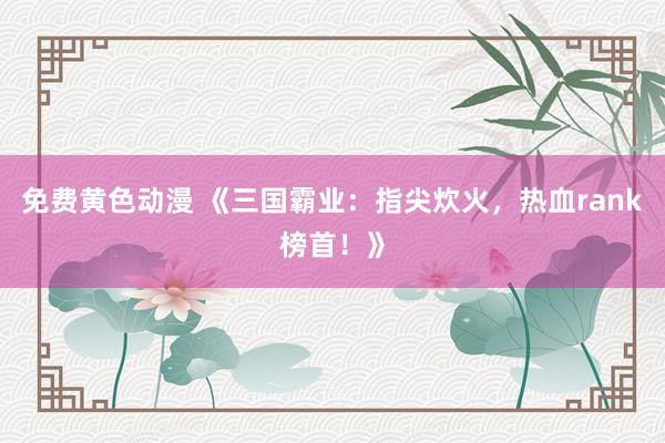 免费黄色动漫 《三国霸业：指尖炊火，热血rank榜首！》