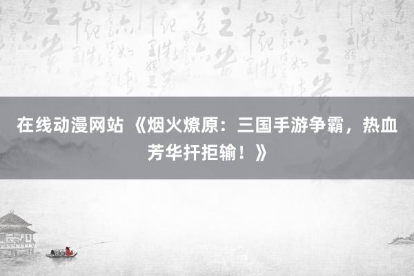 在线动漫网站 《烟火燎原：三国手游争霸，热血芳华扞拒输！》