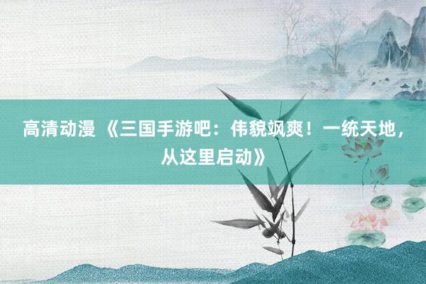 高清动漫 《三国手游吧：伟貌飒爽！一统天地，从这里启动》