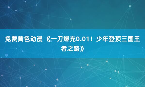 免费黄色动漫 《一刀爆充0.01！少年登顶三国王者之路》