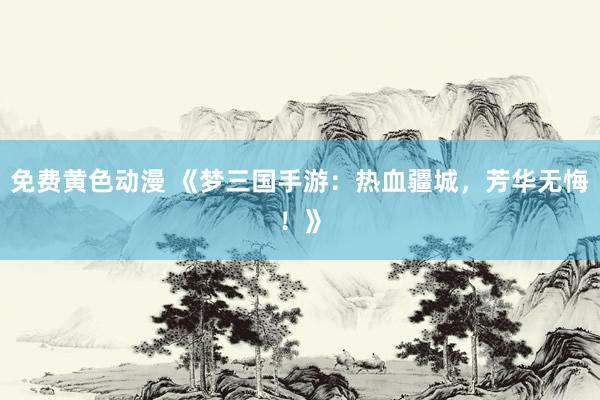 免费黄色动漫 《梦三国手游：热血疆城，芳华无悔！》