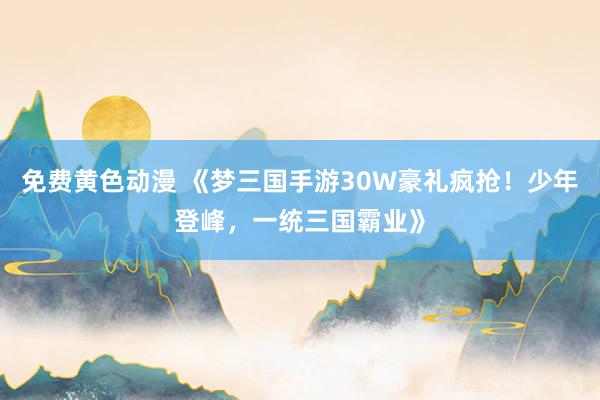 免费黄色动漫 《梦三国手游30W豪礼疯抢！少年登峰，一统三国霸业》