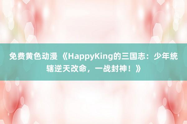 免费黄色动漫 《HappyKing的三国志：少年统辖逆天改命，一战封神！》