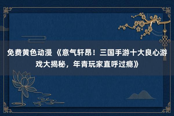 免费黄色动漫 《意气轩昂！三国手游十大良心游戏大揭秘，年青玩家直呼过瘾》