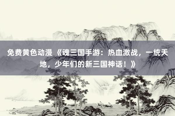 免费黄色动漫 《魂三国手游：热血激战，一统天地，少年们的新三国神话！》