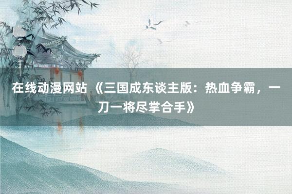 在线动漫网站 《三国成东谈主版：热血争霸，一刀一将尽掌合手》