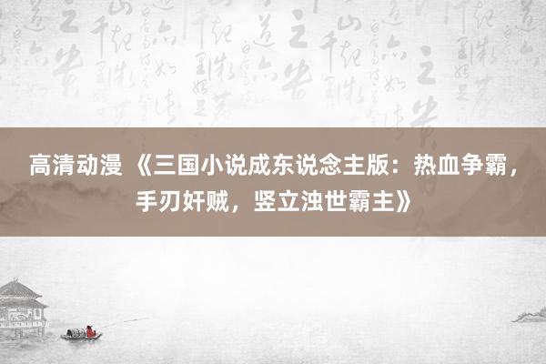 高清动漫 《三国小说成东说念主版：热血争霸，手刃奸贼，竖立浊世霸主》
