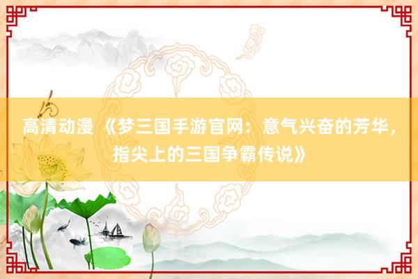 高清动漫 《梦三国手游官网：意气兴奋的芳华，指尖上的三国争霸传说》