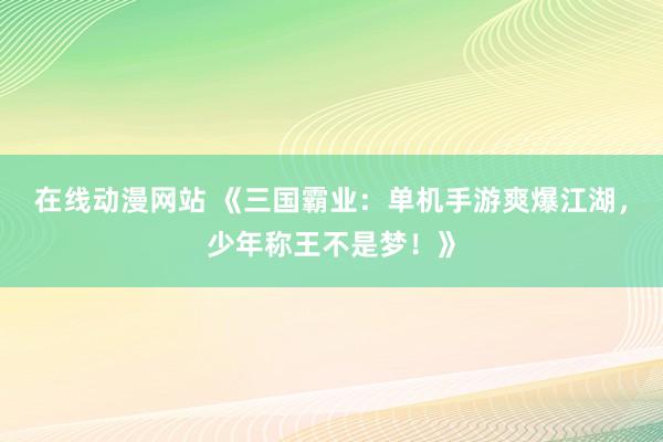 在线动漫网站 《三国霸业：单机手游爽爆江湖，少年称王不是梦！》
