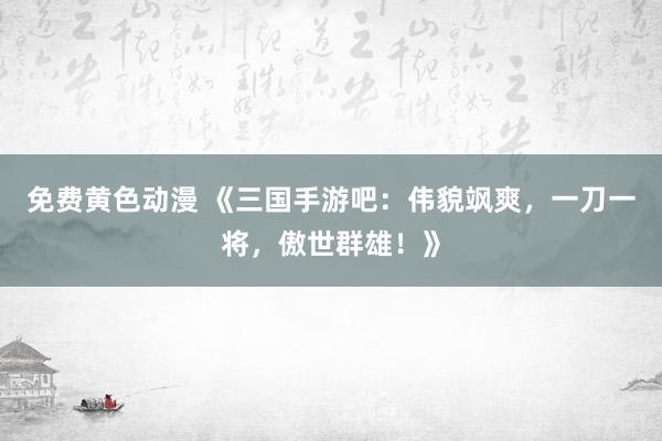 免费黄色动漫 《三国手游吧：伟貌飒爽，一刀一将，傲世群雄！》
