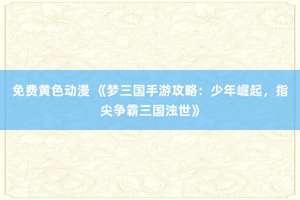 免费黄色动漫 《梦三国手游攻略：少年崛起，指尖争霸三国浊世》